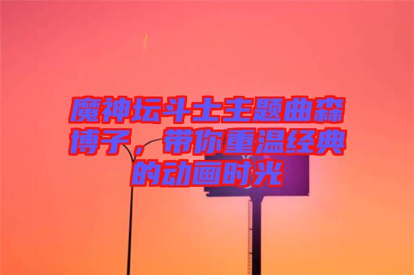 魔神壇斗士主題曲森博子,帶你重溫經(jīng)典的動畫時光