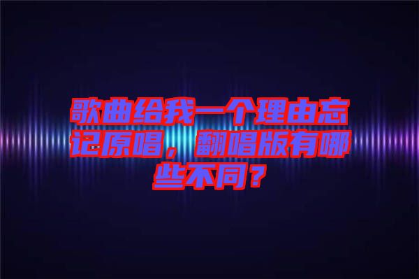 歌曲給我一個理由忘記原唱,翻唱版有哪些不同?