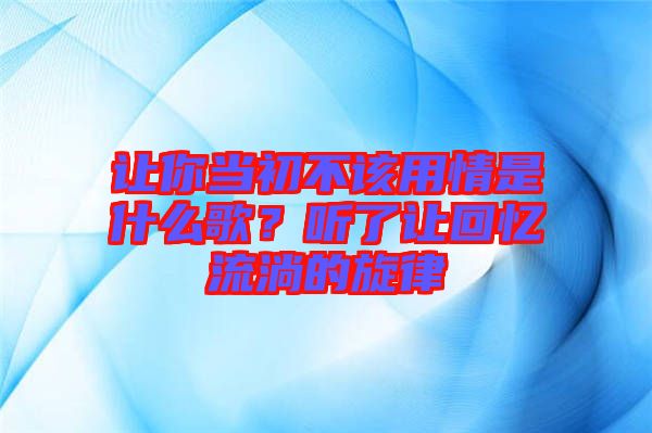 讓你當(dāng)初不該用情是什么歌?聽了讓回憶流淌的旋律