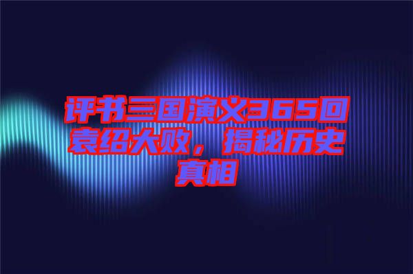 評(píng)書三國演義365回袁紹大敗,揭秘歷史真相