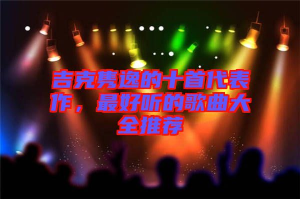 吉克雋逸的十首代表作,最好聽的歌曲大全推薦