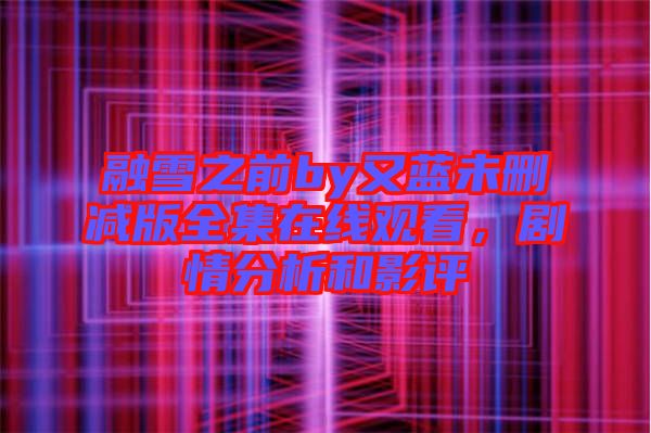 融雪之前by又藍未刪減版全集在線觀看,劇情分析和影評
