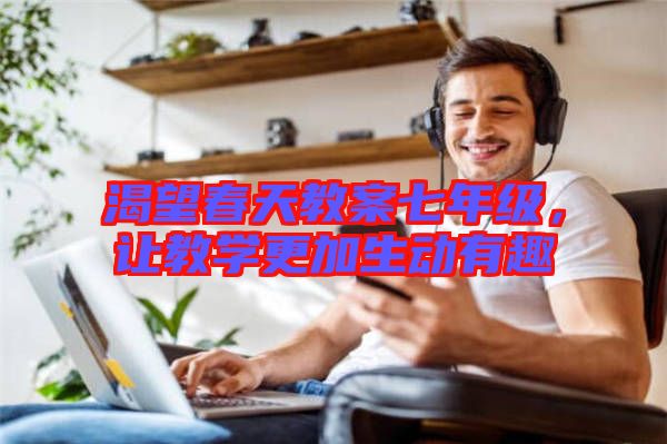 渴望春天教案七年級,讓教學更加生動有趣