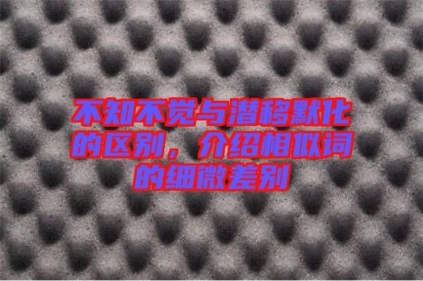 不知不覺(jué)與潛移默化的區(qū)別,介紹相似詞的細(xì)微差別