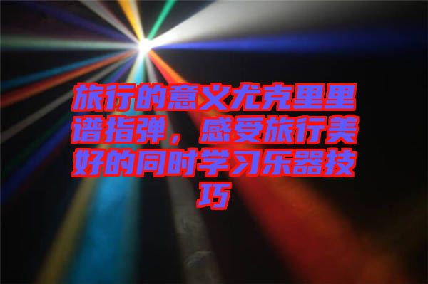 旅行的意義尤克里里譜指彈,感受旅行美好的同時(shí)學(xué)習(xí)樂(lè)器技巧