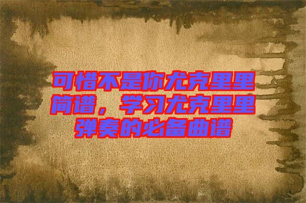 可惜不是你尤克里里簡(jiǎn)譜,學(xué)習(xí)尤克里里彈奏的必備曲譜