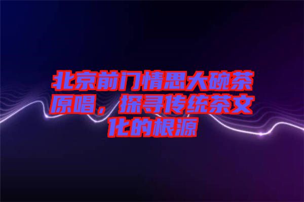 北京前門情思大碗茶原唱,探尋傳統茶文化的根源