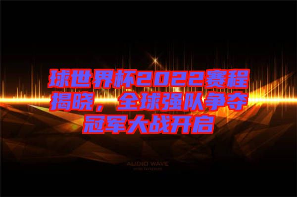 球世界杯2022賽程揭曉，全球強隊爭奪冠軍大戰開啟
