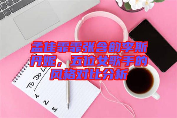 孟佳霏霏張含韻李斯丹妮,五位女歌手的風格對比分析