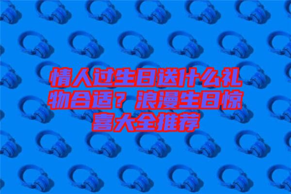 情人過生日送什么禮物合適?浪漫生日驚喜大全推薦