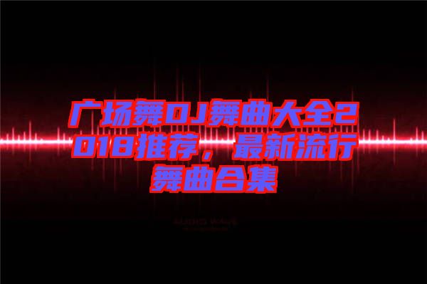 廣場舞DJ舞曲大全2018推薦，最新流行舞曲合集