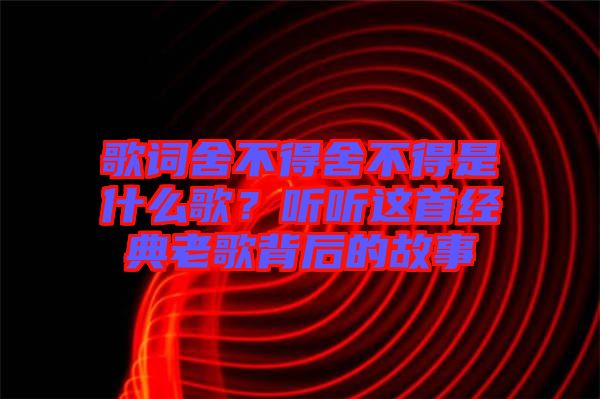 歌詞舍不得舍不得是什么歌?聽(tīng)聽(tīng)這首經(jīng)典老歌背后的故事