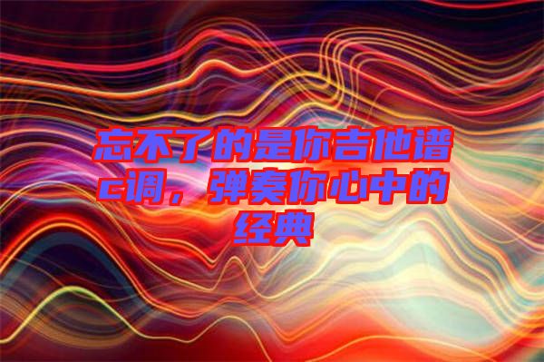 忘不了的是你吉他譜c調(diào),彈奏你心中的經(jīng)典
