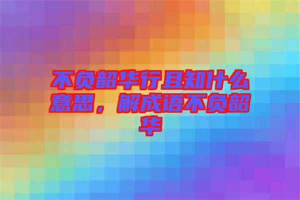 不負韶華行且知什么意思,解成語不負韶華