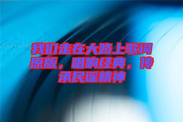 我們走在大路上歌詞原版,唱響經典,傳承民謠精神