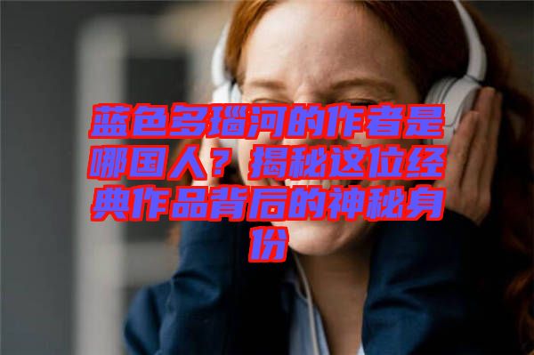 藍(lán)色多瑙河的作者是哪國人?揭秘這位經(jīng)典作品背后的神秘身份