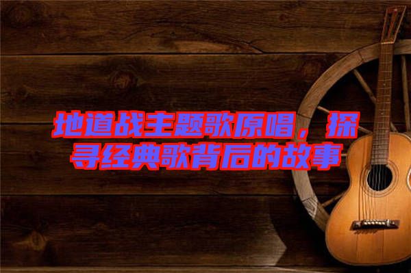 地道戰主題歌原唱,探尋經典歌背后的故事