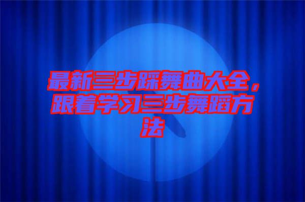 最新三步踩舞曲大全,跟著學(xué)習(xí)三步舞蹈方法