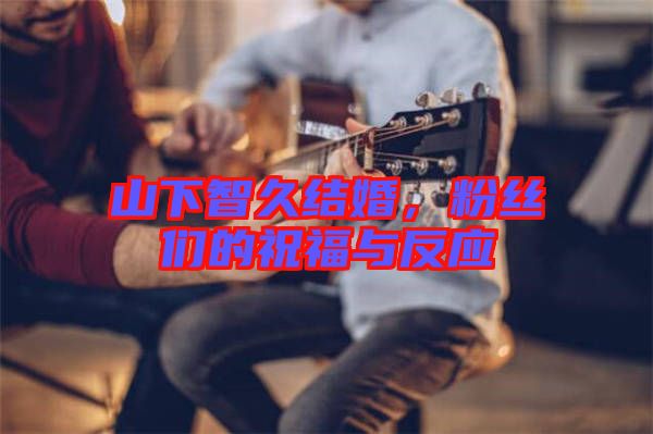 山下智久結(jié)婚,粉絲們的祝福與反應(yīng)