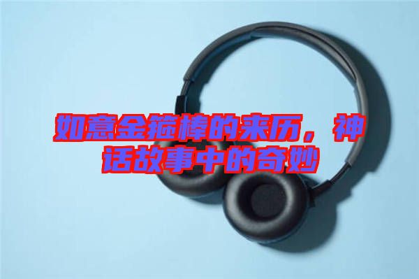 如意金箍棒的來歷,神話故事中的奇妙