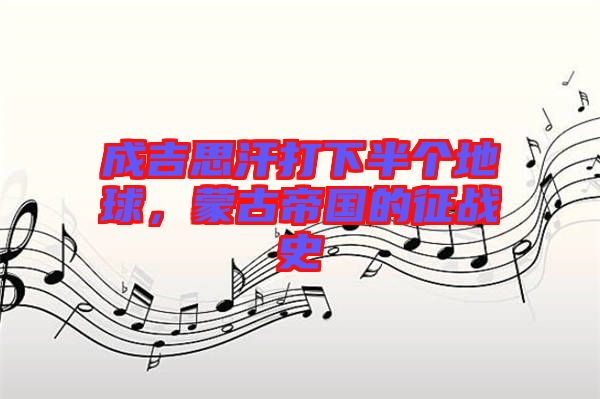 成吉思汗打下半個地球,蒙古帝國的征戰(zhàn)史