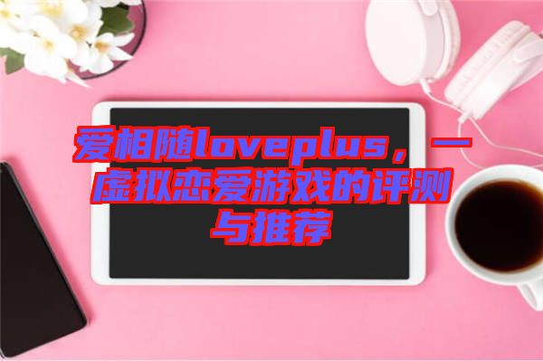 愛相隨loveplus,一虛擬戀愛游戲的評測與推薦