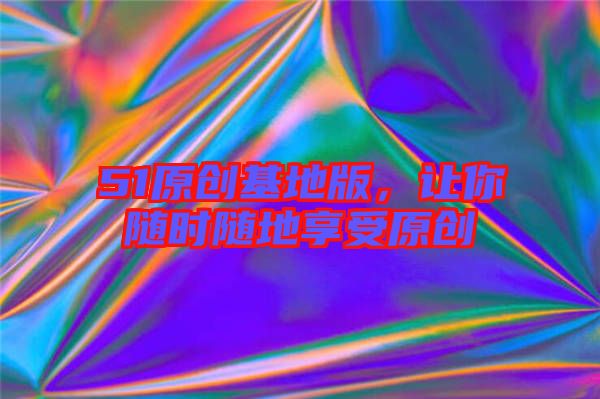 51原創基地版,讓你隨時隨地享受原創