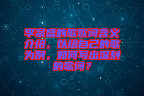李宗盛的歌歌詞含義介紹,以給自己的歌為例,如何寫出深刻的歌詞?