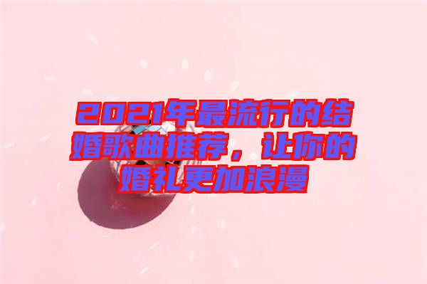 2021年最流行的結(jié)婚歌曲推薦，讓你的婚禮更加浪漫