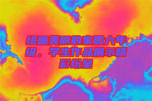 繪畫美麗的家園六年級,學生作品展示精彩紛呈