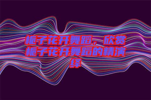 梔子花開舞蹈,欣賞梔子花開舞蹈的精演繹
