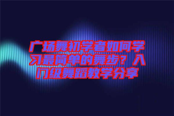 廣場舞初學(xué)者如何學(xué)習(xí)最簡單的舞步?入門級舞蹈教學(xué)分享