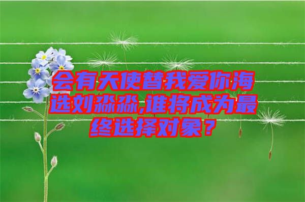 會有天使替我愛你海選劉淼淼,誰將成為最終選擇對象?
