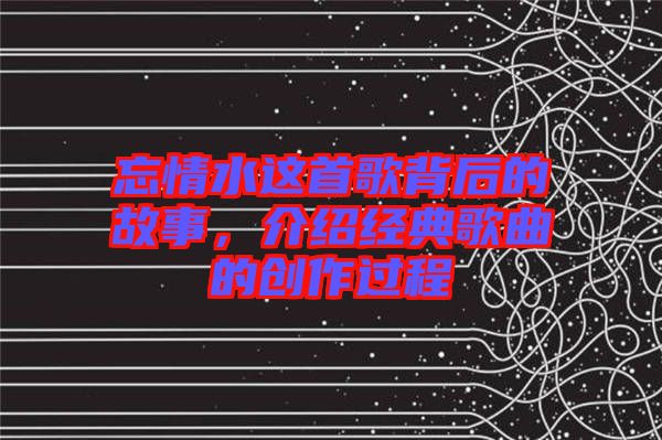 忘情水這首歌背后的故事,介紹經典歌曲的創作過程
