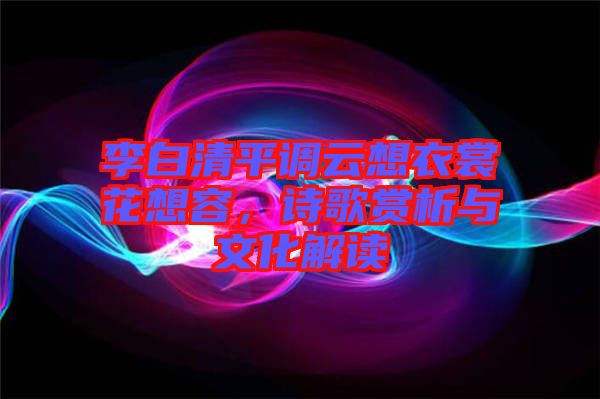李白清平調云想衣裳花想容,詩歌賞析與文化解讀