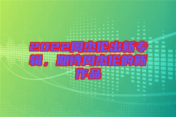 2022周杰倫出新專輯，期待周杰倫的新作品
