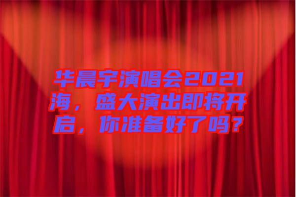 華晨宇演唱會2021海，盛大演出即將開啟，你準備好了嗎？