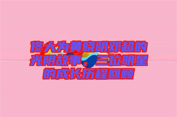 佟大為黃曉明鄧超的光陰故事,三位明星的成長歷程回顧