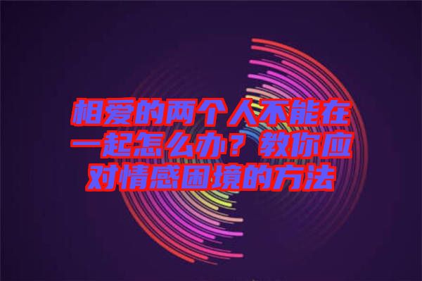相愛(ài)的兩個(gè)人不能在一起怎么辦?教你應(yīng)對(duì)情感困境的方法