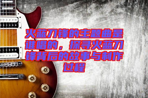 火藍(lán)刀鋒的主題曲是誰唱的,探尋火藍(lán)刀鋒背后的故事與制作過程