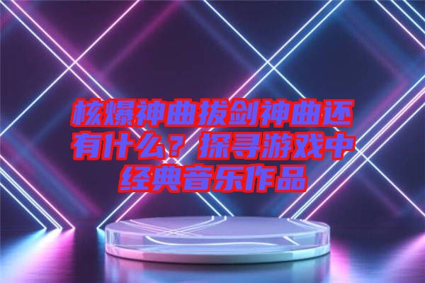 核爆神曲拔劍神曲還有什么?探尋游戲中經(jīng)典音樂(lè)作品