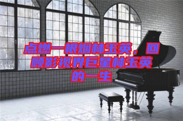 點(diǎn)燃一根煙林玉英,回顧影視界巨星林玉英的一生