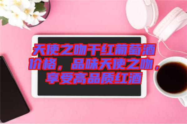 天使之吻干紅葡萄酒價格,品味天使之吻,享受高品質(zhì)紅酒