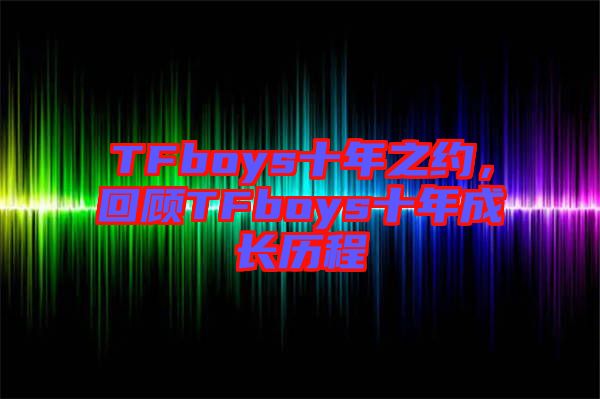 TFboys十年之約,回顧TFboys十年成長歷程