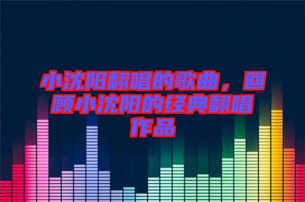 小沈陽翻唱的歌曲,回顧小沈陽的經(jīng)典翻唱作品