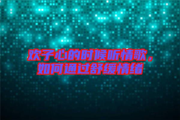 歡子心的時候聽情歌，如何通過舒緩情緒