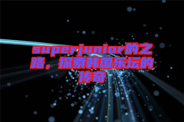 superjunior的之路,探索韓國樂壇的傳奇
