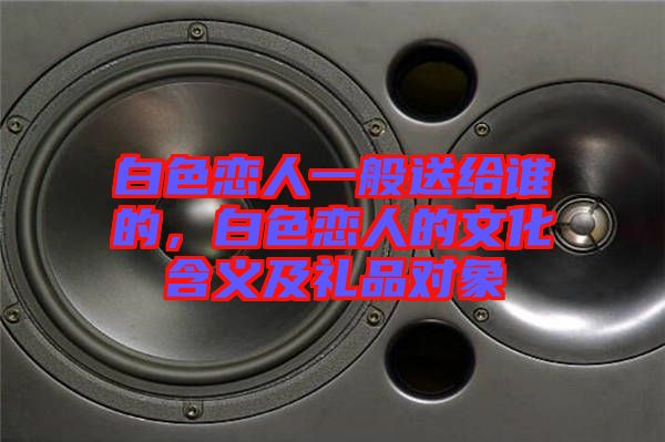 白色戀人一般送給誰的,白色戀人的文化含義及禮品對象