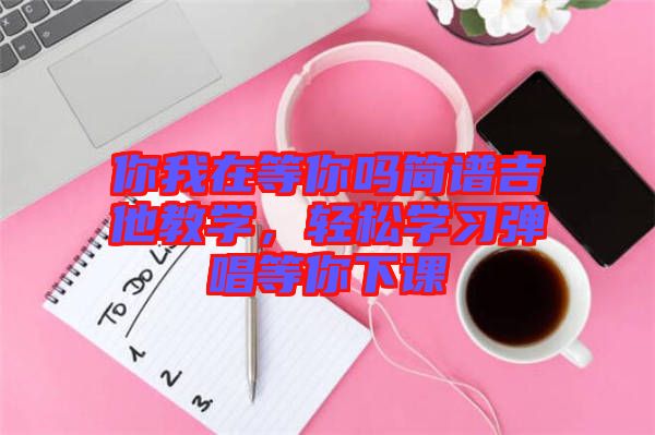 你我在等你嗎簡譜吉他教學(xué),輕松學(xué)習(xí)彈唱等你下課