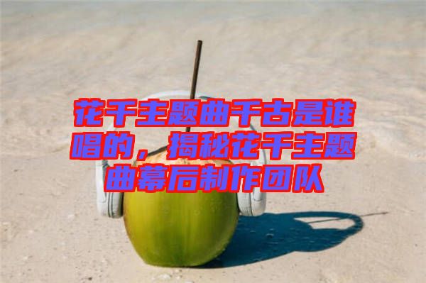 花千主題曲千古是誰唱的,揭秘花千主題曲幕后制作團隊